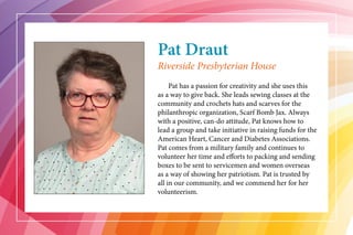 Pat Draut
	 Pat has a passion for creativity and she uses this
as a way to give back. She leads sewing classes at the
community and crochets hats and scarves for the
philanthropic organization, Scarf Bomb Jax. Always
with a positive, can-do attitude, Pat knows how to
lead a group and take initiative in raising funds for the
American Heart, Cancer and Diabetes Associations.
Pat comes from a military family and continues to
volunteer her time and efforts to packing and sending
boxes to be sent to servicemen and women overseas
as a way of showing her patriotism. Pat is trusted by
all in our community, and we commend her for her
volunteerism.
Riverside Presbyterian House
 