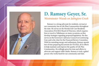 D. Ramsey Geyer, Sr.
	 Ramsey is a strong advocate for residents, not just at
our community, but at Life Plan Communities throughout
the state. He serves on the Florida Life Care Residents
Association (FLiCRA) Board of Directors, which requires
him to travel to Tallahassee on many occasions, as they
develop strategies regarding proposed legislation. He also
serves on the Governor’s Advisory Council on Continuing
Care and is the chair for the Financial Review Committee.
With his unending energy and enthusiasm, Ramsey spends
lots of time preparing documents for FLiCRA, all in efforts
to help maintain and improve the quality of Life Plan
Communities. He willingly gives his time and efforts to
advocate and support older adults. Ramsey is truly a gifted
person who works hard for our community and state.
Westminster Woods on Julington Creek
 