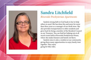 Sandra Litchfield
	 Sandra’s strong faith in God leads to her to help
others in need. She has done this and more for more
than three years as a manager of our thrift store. She
also provides transportation to other residents and
gives back by being a member of the Resident Council
as our Treasurer. You can find her helping out at all
social events held at Riverside Presbyterian House,
where she makes banners and hands out flyers.
	 Sandra’s niece is also a resident at our community,
giving them many opportunities to enjoy family time
together. They enjoy
going for bike rides.
Riverside Presbyterian Apartments
 
