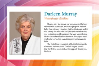 Darleen Murray
	 Shortly after she joined our community, Darleen
realized that our ElderCare lunch program needed
help. Our primary volunteer had health issues, and it
was simply too much for the one team member who
was trying to provide support. Darleen jumped right
in and carried the load on her own, five days a week,
while she worked on recruiting more volunteers to
help.
	 The ElderCare program is a lifeline for residents
who need assistance and Darleen helped ensure
that her fellow residents had its support. Thank you,
Darleen!
Westminster Gardens
 