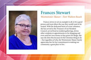 Frances Stewart
	 Frances strives to set an example to all, to be a good
person and treat others the way they would want to be
treated. With the dedicated heart of a true volunteer,
she has served as the Treasurer of our Resident
Council, served food at resident gatherings, drives
other residents to appointments or for shopping and
even used her own money to buy prizes for Bingo. She
says she does this because it’s the Christian thing to do
– but regardless of why, the Westminster Manor family
appreciates her for her commitment to making our
community a great place to live.
Westminster Manor - Fort Walton Beach
 