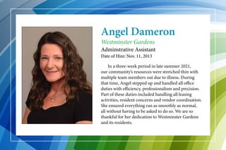 Angel Dameron
	 In a three-week period in late summer 2021,
our community’s resources were stretched thin with
multiple team members out due to illness. During
that time, Angel stepped up and handled all office
duties with efficiency, professionalism and precision.
Part of these duties included handling all leasing
activities, resident concerns and vendor coordination.
She ensured everything ran as smoothly as normal,
all without having to be asked to do so. We are so
thankful for her dedication to Westminster Gardens
and its residents.
Westminster Gardens
Adminstrative Assistant
Date of Hire: Nov. 11, 2013
 