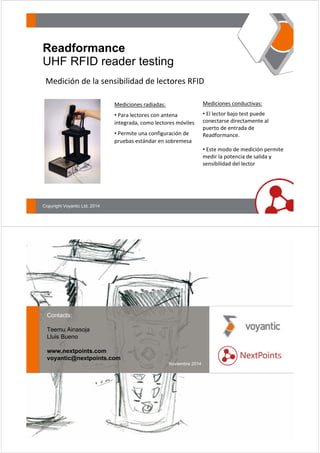 Readformance 
UHF RFID reader testing 
Medición de la sensibilidad de lectores RFID 
Copyright Voyantic Ltd, 2014 
Mediciones radiadas: 
• Para lectores con antena 
integrada, como lectores móviles 
• Permite una configuración de 
pruebas estándar en sobremesa 
Mediciones conductivas: 
• El lector bajo test puede 
conectarse directamente al 
puerto de entrada de 
Readformance. 
• Este modo de medición permite 
medir la potencia de salida y 
sensibilidad del lector 
Contacts: 
Teemu Ainasoja 
Lluis Bueno 
www.nextpoints.com 
voyantic@nextpoints.com 
Noviembre 2014 
