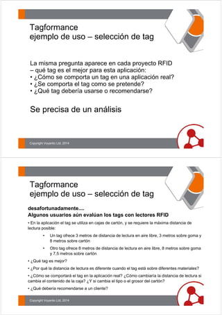 Tagformance 
ejemplo de uso – selección de tag 
La misma pregunta aparece en cada proyecto RFID 
– qué tag es el mejor para esta aplicación: 
• ¿Cómo se comporta un tag en una aplicación real? 
• ¿Se comporta el tag como se pretende? 
• ¿Qué tag debería usarse o recomendarse? 
Se precisa de un análisis 
Copyright Voyantic Ltd, 2014 
Tagformance 
ejemplo de uso – selección de tag 
desafortunadamente.... 
Algunos usuarios aún evalúan los tags con lectores RFID 
• En la aplicación el tag se utiliza en cajas de cartón, y se requiere la máxima distancia de 
lectura posible: 
• Un tag ofrece 3 metros de distancia de lectura en aire libre, 3 metros sobre goma y 
8 metros sobre cartón 
• Otro tag ofrece 8 metros de distancia de lectura en aire libre, 8 metros sobre goma 
y 7,5 metros sobre cartón 
• ¿Qué tag es mejor? 
• ¿Por qué la distancia de lectura es diferente cuando el tag está sobre diferentes materiales? 
• ¿Cómo se comportará el tag en la aplicación real? ¿Cómo cambiaría la distancia de lectura si 
cambia el contenido de la caja? ¿Y si cambia el tipo o el grosor del cartón? 
• ¿Qué debería recomendarse a un cliente? 
Copyright Voyantic Ltd, 2014 
 