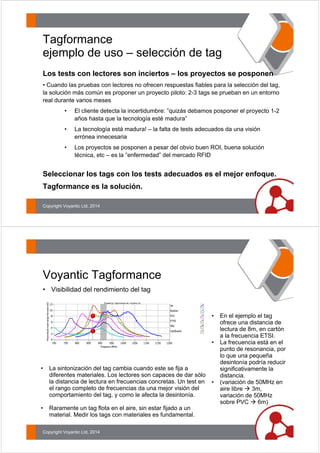 Tagformance 
ejemplo de uso – selección de tag 
Los tests con lectores son inciertos – los proyectos se posponen 
• Cuando las pruebas con lectores no ofrecen respuestas fiables para la selección del tag, 
la solución más común es proponer un proyecto piloto: 2-3 tags se prueban en un entorno 
real durante varios meses 
• El cliente detecta la incertidumbre: ”quizás debamos posponer el proyecto 1-2 
años hasta que la tecnología esté madura” 
• La tecnología está madura! – la falta de tests adecuados da una visión 
errónea innecesaria 
• Los proyectos se posponen a pesar del obvio buen ROI, buena solución 
técnica, etc – es la ”enfermedad” del mercado RFID 
Seleccionar los tags con los tests adecuados es el mejor enfoque. 
Tagformance es la solución. 
Copyright Voyantic Ltd, 2014 
Voyantic Tagformance 
• Visibilidad del rendimiento del tag 
• La sintonización del tag cambia cuando este se fija a 
diferentes materiales. Los lectores son capaces de dar sólo 
la distancia de lectura en frecuencias concretas. Un test en 
el rango completo de frecuencias da una mejor visión del 
comportamiento del tag, y como le afecta la desintonía. 
• Raramente un tag flota en el aire, sin estar fijado a un 
material. Medir los tags con materiales es fundamental. 
• En el ejemplo el tag 
ofrece una distancia de 
lectura de 8m, en cartón 
a la frecuencia ETSI. 
• La frecuencia está en el 
punto de resonancia, por 
lo que una pequeña 
desintonía podría reducir 
significativamente la 
distancia. 
• (variación de 50MHz en 
aire libre Æ 3m, 
variación de 50MHz 
sobre PVC Æ 6m) 
Copyright Voyantic Ltd, 2014 
 