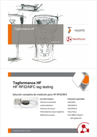 Tagformance HF 
Noviembre 2014 
Tagformance HF 
HF RFID/NFC tag testing 
Solución completa de medición para HF RFID/NFC 
Copyright Voyantic Ltd, 2014 
Los tests incluyen: 
•Potencia transmitida 
•Load modulation 
•Distancia de lectura 
•Intensidad de campo magnético 
•Mediciones pasivas 
Protocolos soportados: 
•ISO15693, 
•ISO14443 A, 
•ISO14443 B, 
•Sony Felica, 
•ISO 18000‐3 Mode 3 
(EPC global HF) 
 