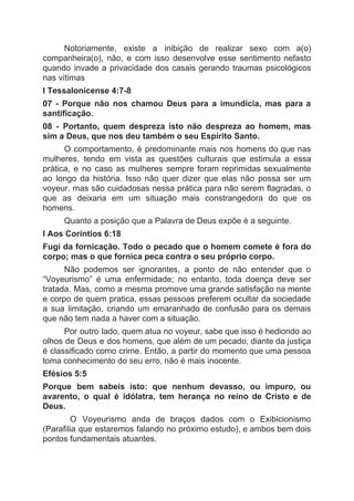 Notoriamente, existe a inibição de realizar sexo com a(o)
companheira(o), não, e com isso desenvolve esse sentimento nefasto
quando invade a privacidade dos casais gerando traumas psicológicos
nas vítimas
I Tessalonicense 4:7-8
07 - Porque não nos chamou Deus para a imundícia, mas para a
santificação.
08 - Portanto, quem despreza isto não despreza ao homem, mas
sim a Deus, que nos deu também o seu Espírito Santo.
O comportamento, é predominante mais nos homens do que nas
mulheres, tendo em vista as questões culturais que estimula a essa
prática, e no caso as mulheres sempre foram reprimidas sexualmente
ao longo da história. Isso não quer dizer que elas não possa ser um
voyeur, mas são cuidadosas nessa prática para não serem flagradas, o
que as deixaria em um situação mais constrangedora do que os
homens.
Quanto a posição que a Palavra de Deus expõe é a seguinte.
I Aos Coríntios 6:18
Fugi da fornicação. Todo o pecado que o homem comete é fora do
corpo; mas o que fornica peca contra o seu próprio corpo.
Não podemos ser ignorantes, a ponto de não entender que o
“Voyeurismo” é uma enfermidade; no entanto, toda doença deve ser
tratada. Mas, como a mesma promove uma grande satisfação na mente
e corpo de quem pratica, essas pessoas preferem ocultar da sociedade
a sua limitação, criando um emaranhado de confusão para os demais
que não tem nada a haver com a situação.
Por outro lado, quem atua no voyeur, sabe que isso é hediondo ao
olhos de Deus e dos homens, que além de um pecado, diante da justiça
é classificado como crime. Então, a partir do momento que uma pessoa
toma conhecimento do seu erro, não é mais inocente.
Efésios 5:5
Porque bem sabeis isto: que nenhum devasso, ou impuro, ou
avarento, o qual é idólatra, tem herança no reino de Cristo e de
Deus.
O Voyeurismo anda de braços dados com o Exibicionismo
(Parafilia que estaremos falando no próximo estudo), e ambos bem dois
pontos fundamentais atuantes.
 