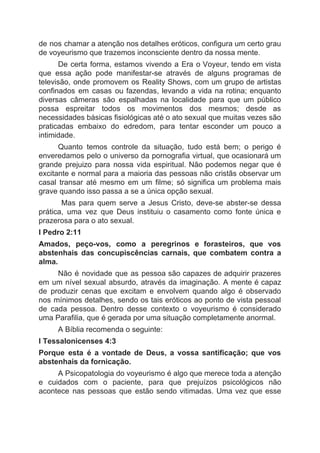 de nos chamar a atenção nos detalhes eróticos, configura um certo grau
de voyeurismo que trazemos inconsciente dentro da nossa mente.
De certa forma, estamos vivendo a Era o Voyeur, tendo em vista
que essa ação pode manifestar-se através de alguns programas de
televisão, onde promovem os Reality Shows, com um grupo de artistas
confinados em casas ou fazendas, levando a vida na rotina; enquanto
diversas câmeras são espalhadas na localidade para que um público
possa espreitar todos os movimentos dos mesmos; desde as
necessidades básicas fisiológicas até o ato sexual que muitas vezes são
praticadas embaixo do edredom, para tentar esconder um pouco a
intimidade.
Quanto temos controle da situação, tudo está bem; o perigo é
enveredamos pelo o universo da pornografia virtual, que ocasionará um
grande prejuizo para nossa vida espiritual. Não podemos negar que é
excitante e normal para a maioria das pessoas não cristãs observar um
casal transar até mesmo em um filme; só significa um problema mais
grave quando isso passa a se a única opção sexual.
Mas para quem serve a Jesus Cristo, deve-se abster-se dessa
prática, uma vez que Deus instituiu o casamento como fonte única e
prazerosa para o ato sexual.
I Pedro 2:11
Amados, peço-vos, como a peregrinos e forasteiros, que vos
abstenhais das concupiscências carnais, que combatem contra a
alma.
Não é novidade que as pessoa são capazes de adquirir prazeres
em um nível sexual absurdo, através da imaginação. A mente é capaz
de produzir cenas que excitam e envolvem quando algo é observado
nos mínimos detalhes, sendo os tais eróticos ao ponto de vista pessoal
de cada pessoa. Dentro desse contexto o voyeurismo é considerado
uma Parafilia, que é gerada por uma situação completamente anormal.
A Bíblia recomenda o seguinte:
I Tessalonicenses 4:3
Porque esta é a vontade de Deus, a vossa santificação; que vos
abstenhais da fornicação.
A Psicopatologia do voyeurismo é algo que merece toda a atenção
e cuidados com o paciente, para que prejuízos psicológicos não
acontece nas pessoas que estão sendo vitimadas. Uma vez que esse
 