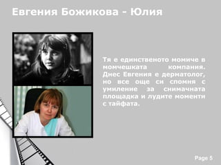 Евгения Божикова - Юлия

Тя е единственото момиче в
момчешката
компания.
Днес Евгения е дерматолог,
но все още си спомня с
умиление за снимачната
площадка и лудите моменти
с тайфата.

Powerpoint Templates

Page 5

 