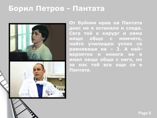 Борил Петров - Пантата
От буйния нрав на Пантата
днес не е останало и следа.
Сега той е хирург и няма
нищо
общо
с
момчето,
чийто училищен успех се
равняваше на – 2. А найвероятно и никога не е
имал нещо общо с него, но
за нас той все още си е
Пантата.

Powerpoint Templates

Page 6

 