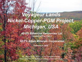 Voyageur Lands
Nickel-Copper-PGM Project,
Michigan, USA
February 4, 2022
Mr. Glenn Scott, P.Geo, is the Qualified Person
responsible for the technical content of this disclosure
49.9% Bitterroot Resources Ltd.
Symbol BTT on TSX-V
50.1% Altius Minerals Corporation
 
