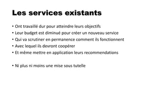 Les services existants
• Ont travaillé dur pour atteindre leurs objectifs
• Leur budget est diminué pour créer un nouveau service
• Qui va scrutiner en permanence comment ils fonctionnent
• Avec lequel ils devront coopérer
• Et même mettre en application leurs recommendations
• Ni plus ni moins une mise sous tutelle
 