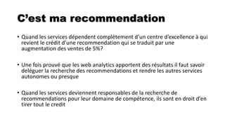 C’est ma recommendation
• Quand les services dépendent complètement d’un centre d’excellence à qui
revient le crédit d’une recommendation qui se traduit par une
augmentation des ventes de 5%?
• Une fois prouvé que les web analytics apportent des résultats il faut savoir
deléguer la recherche des recommendations et rendre les autres services
autonomes ou presque
• Quand les services deviennent responsables de la recherche de
recommendations pour leur domaine de compétence, ils sont en droit d’en
tirer tout le credit
 