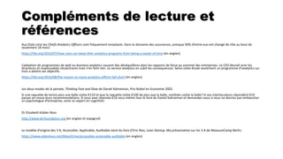 Compléments de lecture et
références
Aux Etats-Unis les Chiefs Analytics Officers sont fréquement remplacés. Dans le domaine des assurances, presque 50% d’entre eux ont changé de rôle au bout de
seulement 18 mois!
https://hbr.org/2016/07/how-ceos-can-keep-their-analytics-programs-from-being-a-waste-of-time (en anglais)
L’adoption de programmes de web ou business analytics causent des déséquilibres dans les rapports de force au sommet des entreprises. Le CEO devrait virer les
directeurs et responsables récalcitrants mais n’en font rien. Le service analytics en subit les consequences. Selon cette étude seulement un programme d’analytics sur
trois a atteint ses objectifs.
https://hbr.org/2016/08/the-reason-so-many-analytics-efforts-fall-short (en anglais)
Les deux modes de la pensée, Thinking Fast and Slow de Daniel Kahneman, Prix Nobel en Economie 2002.
Si une raquette de tennis plus une balle coûte €110 et que la raquette coûte €100 de plus que la balle, combien coûte la balle? Si vos interlocuteurs répondent €10
passez en revue leurs recommendations. Si vous avez répondu €10 vous-même lisez le livre de Daniel Kahneman et demandez-vous si vous ne devriez pas embaucher
un psychologue d’entreprise, voire un expert en cognition.
Dr Elizabeth Kübler-Ross
http://www.ekrfoundation.org (en anglais et espagnol)
Le modèle d’origine des 3 A, Accessible, Applicable, Auditable vient du livre d’Eric Ries, Lean Startup. Ma présentation sur les 3 A de MeasureCamp Berlin:
https://www.slideshare.net/AlbanGrme/accessible-actionable-auditable (en anglais)
 