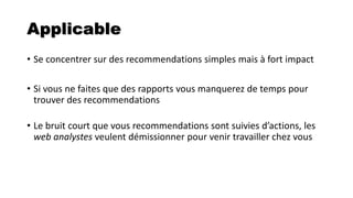 Applicable
• Se concentrer sur des recommendations simples mais à fort impact
• Si vous ne faites que des rapports vous manquerez de temps pour
trouver des recommendations
• Le bruit court que vous recommendations sont suivies d’actions, les
web analystes veulent démissionner pour venir travailler chez vous
 