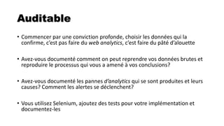 Auditable
• Commencer par une conviction profonde, choisir les données qui la
confirme, c’est pas faire du web analytics, c’est faire du pâté d’alouette
• Avez-vous documenté comment on peut reprendre vos données brutes et
reproduire le processus qui vous a amené à vos conclusions?
• Avez-vous documenté les pannes d’analytics qui se sont produites et leurs
causes? Comment les alertes se déclenchent?
• Vous utilisez Selenium, ajoutez des tests pour votre implémentation et
documentez-les
 