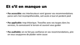 Et s’il en manque un
• Pas accessible: vos interlocuteurs vont ignorer vos recommendations
parce soit c’est incompréhensible, soit accès à tout et perdent pied
• Pas applicable: trop théorique. Travaillez avec vos taupes dans les
services, ils connaissent le terrain et sauront vous guider
• Pas auditable: on ne fait pas confiance en vos recommendations, pire
on vous soupçonne de plaider votre cause
 