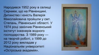 Народився 1952 року в селищі
Серники, що на Рівненщині.
Дитинство і юність Валерія
Миколайовича пройшли у смт.
Степань, Рівненської області. У
1974 році закінчив Рівненський
інститут інженерів водного
господарства. З 1989 року —
на творчій роботі, з 1999 до
2012 року викладав у
Національнім університеті
«Острозька академія».
 
