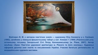 Войтович В. М. є автором пам’ятних знаків — художнику Нілу Хасевичу у с. Сухівцях
(1992), загиблим у німецько-фашистському таборі у смт. Клевані 1 (1994) (Рівненський р-н);
останньому гетьману Запорозької Січі Петру Калнишевському (м. Рівне, 2007). Автор
альбому «Храм: Пам’ятки церковної архітектури м. Рівного та його околиць». Художньо
оформив десятки книг поетів та письменників України. Учасник багатьох регіональних та
всеукраїнських художніх виставок.
 