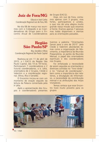 10 / VOZ
Juíz de Fora/MG
Gláucia e José Carlos
Coordenação Regional Juiz de Fora, MG
No dia 08 de março nos reuni-
mos com o Colegiado e as Coor-
denadoras de Grupo para o En-
contro Anual de Coordenadoras
de Grupo (EACG).
Hoje, em Juiz de Fora, conta-
mos apenas com 3 grupos, mas
fortes, participativos e unidos,
o que nos dá uma alegria muito
grande nessa missão que estamos
à frente. Éramos apenas 7 pessoas
mas todas disponíveis e atentas
para as orientações passadas.
Região
São Paulo/SP
	 Ilka, Geraldo e Olívia
Coordenação Regional São Paulo Capital
Realizou-se em 11 de abril de
2015, o I EACG da Região São
Paulo Capital, das 14 às 18 horas.
Participaram 7 coordenadoras e 2
futuras coordenadoras, a Ir. Lélia,
orientadora de 2 Grupos, Cleide e
Valentim e a coordenação regio-
nal, Olívia, Ilka e Geraldo.
O Encontro iniciou-se com um
momento de oração seguido da
leitura da Palavra comentada pela
Ir Lélia.
Após a apresentação dos Gru-
pos e coordenadores presentes
tivemos a palestra “Orientações
Gerais para o ano de 2015” pela
Cleide e Valentim abordando te-
mas como a organização do Mo-
vimento, a importância da Reunião
Preparatória, as partes da Reunião
Mensal, o papel dos orientadores
espirituais e dos coordenadores
nos Grupos.
Foi enfatizada a necessidade
de serem seguidas as orientações e
diretrizes contidas no “livro verde”
e no “manual de coordenação”,
bem como a importância dos rela-
tórios, a divulgação do Informati-
vo, a necessidade da contribuição
mensal e as atribuições dos Anjos
Visitadores.
Temos certeza que esse Encon-
tro trará muito proveito para os
grupos.
 