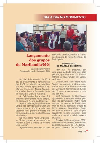 VOZ / 11
Lançamento
dos grupos
de Marilandia/MG
Susana e Marco Aurélio
Coordenação Local - Divinópolis, MG
DIA A DIA NO MOVIMENTO
No dia 28 de fevereiro de 2015
deu-se oficialmente o lançamento
das CNSE no distrito de Marilân-
dia, MG. Houve a posse dos casais:
Marta e Clemente, Maria Apareci-
da e Hélio, Telma e Fernando, Jani-
ce e Rinaldo, Cléria e Antonio.
A Celebração Eucarística foi
presidida pelo padre Paulo Sérgio,
no Santuário N. Sra. do Desterro.
Após a celebração padre Paulo
Sérgio nos convidou para falar um
pouco sobre as CNSE, e nós per-
cebemos um grande interesse da
comunidade em ouvir a história do
Movimento.
No final padre Paulo Sérgio dis-
se: “Estes grupos de pessoas sós se
reúnem e com o tempo se tornam
uma família”.
Agradecemos também a pre-
sença do casal Aparecida e Clélio,
das Equipes de Nossa Senhora, de
Divinópolis.
DEPOIMENTO
DE MARTA E CLEMENTE:
“Em 2011 fui procurada por
uma viúva, pedindo para fazer algo
por elas, que se sentiam sós. Em Ma-
rilândia já havia Grupos de Casais,
de Jovens.
Conversamos com padre Paulo
Sérgio que aprovou a ideia e colo-
camos em prática. Fizemos convites
aos viúvos(as). Formamos um Grupo
de 12 viúvas e nos reuníamos uma
vez por mês.
Irmã Terezinha, de Divinópolis,
ajudou-nos e também outras pes-
soas da comunidade. Padre Paulo
sempre nos deu apoio. Participáva-
mos de missas, adoração, oração do
terço, passeios, brincadeiras, horas
de estórias narradas pela Virgínia
(assistente social); exercícios para
melhorar a memória: adivinhações e
charadas.
Por obra de Deus surgem as CNSE.
Aderimos ao Movimento e nosso Gru-
po escolheu o nome de N. S. da Espe-
rança e o outro de N. Sra. da Guia”.
 