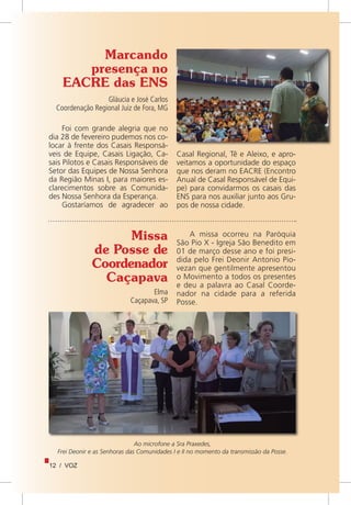 12 / VOZ
Marcando
presença no
EACRE das ENS
Gláucia e José Carlos
Coordenação Regional Juiz de Fora, MG
Foi com grande alegria que no
dia 28 de fevereiro pudemos nos co-
locar à frente dos Casais Responsá-
veis de Equipe, Casais Ligação, Ca-
sais Pilotos e Casais Responsáveis de
Setor das Equipes de Nossa Senhora
da Região Minas I, para maiores es-
clarecimentos sobre as Comunida-
des Nossa Senhora da Esperança.
Gostaríamos de agradecer ao
Missa
de Posse de
Coordenador
Caçapava
Elma
Caçapava, SP
A missa ocorreu na Paróquia
São Pio X - Igreja São Benedito em
01 de março desse ano e foi presi-
dida pelo Frei Deonir Antonio Pio-
vezan que gentilmente apresentou
o Movimento a todos os presentes
e deu a palavra ao Casal Coorde-
nador na cidade para a referida
Posse.
Ao microfone a Sra Praxedes,
Frei Deonir e as Senhoras das Comunidades I e II no momento da transmissão da Posse.
Casal Regional, Tê e Aleixo, e apro-
veitamos a oportunidade do espaço
que nos deram no EACRE (Encontro
Anual de Casal Responsável de Equi-
pe) para convidarmos os casais das
ENS para nos auxiliar junto aos Gru-
pos de nossa cidade.
 