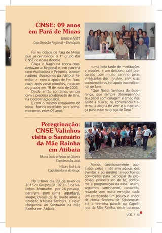 VOZ / 13
Foi na cidade de Pará de Minas
que se consolidou o 1º grupo das
CNSE de nossa diocese.
Graça e Nagib na época coor-
denavam a Regional e, em parceria
com Auxiliadora e Petrônio, coorde-
nadores diocesanos da Pastoral Fa-
miliar, e com o apoio de Frei Fran-
cisco, após varias reuniões, iniciaram
os grupos em 18 de maio de 2006.
Desde então contamos sempre
com a preciosa colaboração de Jane,
na Coordenação Local.
E com o mesmo entusiasmo do
início fomos recebidos para come-
morarmos estes 09 anos,
CNSE: 09 anos
em Pará de Minas
Jameia e André
Coordenação Regional – Divinópolis
numa bela tarde de meditações
e orações, e um delicioso café pre-
parado com muito carinho pelas
integrantes dos grupos, com suas
coordenadoras e o apoio incondicio-
nal de Jane.
“Que Nossa Senhora da Espe-
rança, que sempre desempenhou
seu papel com coragem e amor, nos
ajude a buscar, na convivência fra-
terna, a alegria de viver e a esperan-
ça para estar na graça de Deus”
Peregrinação:
CNSE Valinhos
visita o Santuário
da Mãe Rainha
em Atibaia
Maria Lucia e Pedro de Oliveira
Coordenação Local
Nilza e José Luiz
Coordenadores do Grupo
No último dia 23 de maio de
2015 os Grupos 01, 02 e 03 de Va-
linhos, formados por 26 pessoas,
partiram num clima agradável,
alegre, cheios de fé, muito amor e
devoção à Nossa Senhora, e assim
chegamos ao Santuário da Mãe
Rainha em Atibaia.
Fomos carinhosamente aco-
lhidos pelas Irmãs animadoras dos
eventos e ao mesmo tempo fomos
convidados para participar da pro-
cissão, primeiro ato de fé, confor-
me a programação da casa. Assim,
seguimos caminhando, cantando,
rezando com muita emoção, cada
um carregando um pouco o andor
de Nossa Senhora de Schoenstatt
até a primeira parada na Capeli-
nha da Mãe Rainha, onde paramos
 