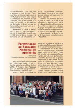 14 / VOZ
aproximadamente 15 minutos para
a saudação a Nossa Senhora. Conti-
nuando a caminhada seguimos até a
Tenda, lugar preparado para orações
e celebrações dos Romeiros, espaço
adequado para acolher grande mul-
tidão de pessoas. Lá participamos
da Coroação a Nossa Senhora de
Schoenstatt, encerrando assim o pe-
ríodo da manhã.
Retornamos à Tenda às 13h30,
para a reza do terço participando
depois da Celebração Eucarística às
14h30, encerrando as atividades no
Santuário. Um fato interessante a re-
gistrar: quatro senhoras do grupo 3
participaram diretamente da missa,
fazendo leituras, Salmo cantado, in-
clusive aspersão.
Por fim, não podemos deixar de
registrar as bênçãos e as graças que
o Senhor nos concedeu nesta “Roma-
ria”. Deixamos o Santuário emociona-
dos por termos encontrado o tesouro
de graças alcançadas que certamente
fortaleceu ainda mais os grupos na fé,
na esperança, na amizade e unidade.
Nossa gratidão a Nossa Senho-
ra da Esperança e Nossa Senhora de
Schoenstatt.
Peregrinação
ao Santuário
Nacional de
Aparecida
Maria José
Coordenação Regional Vale do Paraíba-SP
pareceram, reunindo-se inicialmente
no subsolo da Basílica para o tão aguar-
dado “cafezinho com pão de queijo”.
Em sequência, na sala das confis-
sões, local reservado para as comuni-
dades, ouvimos uma palestra profe-
rida pelo Pe. Luis Lobato dos Santos,
membro do colegiado de Taubaté e
Orientador Espiritual de 2 grupos.
Desenvolveu o tema sobre a Cam-
panha da Fraternidade, expressando
de maneira clara e objetiva o “estar a
serviço do próximo” dentro do espíri-
to fraterno que norteia as CNSE.
O momento de louvor, diante da
imagem de Nossa Senhora Apareci-
da, permitiu a manifestação de nosso
As Comunidades Nossa Senhora
da Esperança da Região do Vale do
Paraíba realizaram em 08 de abril de
2015 a 7ª Peregrinação à Aparecida
para um momento de agradecimen-
to e louvor à Padroeira do Brasil.
Este ano, quatro municípios com-
 