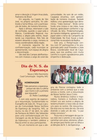 VOZ / 15
amor e devoção à Virgem Imaculada,
Padroeira do Brasil.
Em seguida, na Capela de São
José, no próprio santuário, foi cele-
brada a Santa Missa, com a participa-
ção de todos, de maneira fervorosa.
Após o almoço, retornaram a sala
de confissões, quando o casal Leda e
Marcos, Coordenador Regional, ma-
nifestou a alegria pelo evento, ressal-
tando sua importância. Pelo fato de
estarem deixando o cargo, nomeou os
novos coordenadores desta região.
O momento seguinte foi de
confraternização, cada município se
apresentando, num espaço de alegria
e descontração.
São José dos Campos abrilhantou-
nos com músicas a cargo do coral das
comunidades. Ao som de um violão,
Caçapava encantou, com apresen-
tação de números musicais. Taubaté
realizou uma apresentação que deno-
minou “mãos brancas”. Tendo como
fundo uma música e nas mãos, luvas
brancas, gesticularam conforme o sig-
nificado da letra. Pindamonhangaba,
de maneira inteligente, apresentou um
jogral sobre o tema da Campanha da
Fraternidade. No final, houve a tradi-
cional foto na escadaria da Basílica.
Este ano, a Peregrinação con-
tou com 97 participantes e foi pro-
gramada pelo casal Praxedes e João
Bosco, coordenador local de Caça-
pava, que nos acolheu com muito
carinho e a quem agradecemos pelo
empenho e dedicação.
Dia de N. S. da
Esperança
Neuza e Hélio Nascimento
Casal Comunicação - Varginha, MG
gria da Páscoa contagiou todo o
ambiente com a certeza que a vida
venceu a morte, com a ressurreição
de Nosso Senhor Jesus Cristo.
Numa dinâmica criativa e inspi-
radora, homens e mulheres trans-
mitiam uns aos outros a alegria de
testemunharem a nova vida ao dizer
uns para os outros: Ele ressuscitou.
Ele está vivo no meio de nós. Ele está
dizendo a cada um de nós: “a paz
esteja convosco”.
Ficou-nos a mensagem de que Je-
sus está vivo e pronto a nos ajudar a
caminhar com amor, otimismo, olhan-
do sempre para frente com os olhos e
as bênçãos de N. S. da Esperança.
HOMENAGEM
“Não percamos a esperança,
porque ela não é a última
que morre e sim a primeira
que ressuscita”.
(D. Pedro Casaldáliga)
É com este espírito de esperan-
ça e ressurreição, fundamentado no
Evangelho de João 20, 19 que o gru-
po da Comunidade Nossa Senhora
da Esperança de Varginha, MG, se
reuniu no dia 27 de abril, no salão
da Paróquia do Mártir São Sebastião
para uma confraternização em ho-
menagem ao dia de Nossa Senhora
da Esperança e também celebrar a
Páscoa entre os seus participantes.
Foi um momento em que a ale-
 