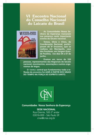 Comunidades Nossa Senhora da Esperança
SEDE NACIONAL
Rua Oriente, 500 2º andar
03016-000 - São Paulo SP.
cnse@cnse.org.br
VI Encontro Nacional
do Conselho Nacional
do Laicato do Brasil
As Comunidades Nossa Se-
nhora da Esperança marcaram
sua presença neste importante
evento do laicato nacional.
Tereza, Silvia e Chico, da
Coordenação Nacional, partici-
param do 6o
Encontro, que se
realizou em Mariápolis, casa
dos Focolares, em Vargem Gran-
de Paulista, nos dias 04 a 07 de
junho.
Éramos em torno de 320
pessoas, representantes das Regionais do laicato
nacional, movimentos, associações e outros orga-
nismos de leigos.
O tema central que fundamentou toda a re-
flexão do encontro foi AGIR A PARTIR DOS SINAIS
DO TEMPO NA FORÇA DO ESPÍRITO SANTO.
 