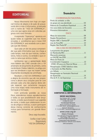 Nosso Movimento tem hoje um espe-
cial motivo de alegria e de ação de graças:
vocês têm à mão o Informativo, já batizado
com o nome de “VOZ DA ESPERANÇA”,
uma voz que agora ecoa em coloridas pá-
ginas e em novo formato.
A expressão “Esperança” apareceu em
quase todas as sugestões que nos foram
enviadas, e acreditamos que o nosso VOZ
DA ESPERANÇA será recebido com a aten-
ção que ele merece.
Que cada um de nós possa compreen-
der que pelo Informativo que nos chega a
cada tempo, mais do que notícias, comen-
tários, fotos e outros, na verdade o que cir-
cula é a seiva que anima a todos.
Lembramos que a apresentação deste
novo Boletim das CNSE coincide com o 10o
aniversário do lançamento do primeiro, como
nos lembram Cleide e Valentim, no artigo com
que nos brindaram e que nos trazem tantas
importantes recordações da caminhada.
Recebam a VOZ DA ESPERANÇA com
a alegria do encontro que ele nos propor-
ciona e abram seus corações para ler com
atenção cada uma das páginas desta edi-
ção especial, que certamente inaugura
uma nova etapa neste instrumento de in-
formação e formação.
Com profunda gratidão ao nosso
Deus, estendemos nossos agradecimentos
a todos os que possibilitaram este lança-
mento, a todos que enviaram sua sugestão
de nome, a todos que colaboraram no en-
vio de artigos e notícias, e assim participam
dessa imensa corrente de conhecimento
mútuo para formarmos um grande Movi-
mento.
Deus seja louvado.
Cecília e José Carlos
Responsáveis
“VOZ DA ESPERANÇA”
Sumário
COORDENAÇÃO NACIONAL
Ponto de unidade: a vida
do grupo em sua plenittude ........................ 03
Palavra do Conselheiro Espiritual ............... 04
Um novo feitio de Encontro ....................... 05
Primeiros Informativos ................................ 06
EACG
Missa de reencontro ................................... 08
Região Pernambuco.................................... 09
Região ABC e Santos/SP ............................ 09
Juiz de Fora/MG ......................................... 10
Região São Paulo/SP .................................. 10
DIA A DIA NO MOVIMENTO
Lançamento dos grupos
de Marilandia/MG................................... ....11
Marcando presença
no EACRE das ENS ....................................12
Missa de Posse de
Coordenador Caçapava ......................... ....12
CNSE: 09 anos em Pará de Minas .............13
Peregrinação: CNSE Valinhos visita
o Santuário da Mãe Rainha
em Atibaia .................................................13
Peregrinação ao Santuário Nacional
de Aparecida ..............................................14
Dia de N. S. da Esperança .........................15
SEDE NACIONAL
Rua Oriente, 500 - 2º andar
03016-000 - São Paulo SP.
cnse@cnse.org.br
Coordenação Nacional
Silvia e Francisco A. Pontes
F. 15 3221-8433 - pontesfa@sor.com.br
Tereza P. Shoshima
F. 11 4123-5903 - famshoshima@gmail.com
CONTATOS & INFORMAÇÕES
www.cnse.org.br
Edição e Produção:
Nova Bandeira Produções Editoriais
Rua Turiaçu, 390 - Cj 115
novabandeira@novabandeira.com
Responsável Ivahy Barcellos -
Editoração Eletrônica: Samuel Lincon Silvério
2900 exemplares
EDITORIAL
 