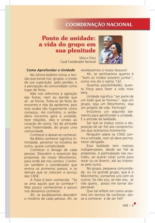 VOZ / 3
Ponto de unidade:
a vida do grupo em
sua plenitude
Silvia e Chico
Casal Coordenador Nacional
Como Aprofundar a Unidade
No último boletim vimos a ten-
são que existe nos grupos, o modo
de sua superação pelo perdão, e
a percepção da comunidade como
lugar de festa.
Não nos referimos à agitação
das festas, nem ao alarido que
ali se forma. Trata-se da festa do
encontro e não da epiderme, pois
esta acaba tão fugazmente como
começou. Ao contrário, o verda-
deiro encontro gera a unidade,
tece relações, idas e vindas ao
coração do outro, faz da amizade
uma fraternidade, do grupo uma
comunidade.
Conhecer e deixar-se conhecer.
Na Bíblia conhecer significa in-
timidade, penetrar no mistério do
outro, quase cumplicidade.
Conhecer o âmago de cada
pessoa. Descobrir o essencial das
propostas do nosso Movimento,
para onde ele nos conduz. Conhe-
cer também o coordenador que
ensina os primeiros passos, e os
demais que se colocam a serviço
das CNSE.
A frase é bem conhecida: “Só
se ama aquilo que se conhece”!
Mas pouco conhecemos e pouco
nos deixamos conhecer.
Ah, se soubéssemos descobrir
o mistério de cada pessoa. Ah, se
revelássemos o nosso tesouro!
Ah, se sentíssemos quanto é
“bom os irmãos estarem juntos”,
como nos diz o salmo 132.
Quantas possibilidades, quan-
ta força para fazer a vida mais
bela.
Unidade significa “ser parte de
um todo que se formou”, seja um
grupo, seja um Movimento, seja
um projeto de vida. Participe!
Incluímos um segundo ele-
mento para aprofundar a unidade.
É a atitude da lealdade.
Ser leal se traduz como a dis-
posição de ser fiel aos compromis-
sos que aceitamos livremente.
Ninguém adere às CNSE con-
tra a vontade, nem ali deve perma-
necer obrigado.
Essa lealdade tem matizes
indispensáveis, desde ser fiel às
propostas, à participação nas reu-
niões, ao querer estar junto para
rezar ou se divertir, até ao interes-
se pelo outro.
No grupo, pequena comunida-
de, ou no grande grupo, que é o
Movimento, contamos uns com os
outros. Se não sou, se não vou, se
não quero, posso me tornar dis-
pensável.
Que tal refletir em como anda-
mos em termos de conhecer, dar-
se a conhecer e de ser fiel?
COORDENAÇÃO NACIONAL
 