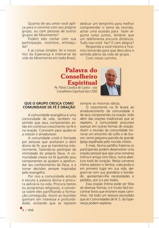 4 / VOZ
Quanto de seu amor você apli-
ca para o convívio com seu próprio
grupo, ou com pessoas de outros
grupos do Movimento?
Podem eles contar com sua
participação, incentivo, entreaju-
da?
E as coisas simples: ler o nosso
Voz da Esperança e inteirar-se da
vida do Movimento em todo Brasil;
dedicar um tempinho para melhor
compreender o tema da reunião,
achar uma ocasião para fazer al-
guma coisa juntos, lembrar que
um telefonema encurta distância.
Tudo isso você faz? E com alegria?
Responda a você mesmo e fica-
mos torcendo para que descubra o
sentido pleno da vida de grupo.
Com nosso carinho,
Palavra do
Conselheiro
Espiritual
Pe. Flávio Cavalca de Castro - cssr
Conselheiro Espiritual das CNSE
QUE O GRUPO CRESÇA COMO
COMUNIDADE DE FÉ E ORAÇÃO
A comunidade evangélica é uma
comunidade de vida, também no
sentido que seus componentes es-
tão em contínuo crescimento na fé e
na oração. Convivem para ajudar-se
a crescer e amadurecer.
A comunidade cristã é formada
por pessoas que aceitaram o dom
divino da fé, que as transforma inte-
riormente, fazendo-as participar da
intimidade do próprio Deus. A co-
munidade cresce na fé quando seus
componentes se ajudam a aprofun-
dar seu conhecimento de Deus, e a
tomar decisões sempre inspiradas
pelo evangelho.
Por isso a comunidade estuda
e escuta a palavra divina e procu-
ra aplicá-la na vida. Procura textos
ou programas religiosos, e conver-
sa sobre eles partilhando a forma-
ção conseguida. Assim as reuniões
ganham em interesse e profundi-
dade, evitando que se repisem
sempre as mesmas ideias.
O crescimento na fé levará ao
amadurecimento da comunidade e
de seus componentes na oração. Indo
além das orações tradicionais que se
repetem, a comunidade procurará
avançar em outras formas de oração.
Assim a reunião da comunidade tor-
na-se um encontro de culto e de lou-
vor, como pequena parcela da grande
Igreja espalhada pelo mundo inteiro.
E mais. Numa partilha fraterna os
participantes podem desenvolver uma
oração pessoal que seja uma conversa
íntima e amiga com Deus, numa aber-
tura total do coração. Nessa conversa
íntima adoram o Senhor, colocando-o
em primeiro lugar em sua vida, ale-
gram-se com sua grandeza e bonda-
de, apresentam-lhe necessidades e
pedidos, por si e por todos.
Essa oração íntima pode ser feita
de diversas formas, e é muito fácil en-
contrar livros que ensinem esses cami-
nhos. Há todo um tesouro escondido
que as Comunidades de N. S. da Espe-
rança podem explorar.
 