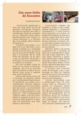 VOZ / 5
Um novo feitio
de Encontro
Coordenação Nacional
Imensamente agradecidos a
Deus que tudo provê através da
generosa contribuição financeira
de todos os membros das CNSE, a
Coordenação Nacional conseguiu
dar um importante passo para o
aperfeiçoamento dos nossos En-
contros Nacionais e a dinâmica
das Comunidades Nossa Senhora
da Esperança.
O local foi o de sempre, o Co-
légio Pio XI, em São Paulo, mas a
grande novidade foi a ampliação
do tempo do Encontro, que come-
çou ao meio dia do sábado, 25 de
abril e se estendeu até às 16,00
horas do domingo, 26 de abril,
o que nos permitiu aprofundar a
formação, a troca de experiências,
as orações e a amizade.
Dos mais variados rincões do
Brasil, ali se ouviam os diferentes
sotaques, mas uma só harmonia
pelo entusiasmo e alegria de po-
dermos estar juntos e trabalhar
pelo nosso Movimento.
Haverá quem possa achar que
a limitação de presença apenas
aos Coordenadores Regionais pos-
sa representar uma perda, mas a
Coordenação Nacional deposita
muita esperança nos frutos desses
dois dias juntos, e principalmente
deposita maior confiança no tra-
balho a ser desenvolvido em cada
Regional, cujos Coordenadores
puderam refletir com mais inten-
sidade as propostas deste ano e a
vida dos nossos grupos e se abas-
tecer de entusiasmo para levar
adiante o Movimento.
Cumprimentos também são
dirigidos a todos os 28 Coorde-
nadores Regionais, 3 Sacerdotes
Conselheiros e 2 Irmãs Orienta-
doras Espirituais, que criaram um
ambiente de alegria, de atenção e
partilha, campo fértil para o Espí-
rito Santo fecundar a sua graça.
Poucas ausências se fizeram sen-
tir, mas para o próximo ano que o
Senhor nos permita a unanimida-
de da presença.
Momento solene e de grande
compromisso foi a cerimônia de
posse de 6 coordenadorias Regio-
nais: São Carlos (Olguinha e Toni-
nho), Bauru (Terezinha e Agosti-
nho), Marília (Ligia e Hélio), Brasília
(Fernanda, Suelena e Wagner), Ri-
beirão Preto (Maria Helena, Silvana
e Ênio), Vale do Paraíba (Maria José,
Simone Maria e Luiz Antônio).
O Encontro teve momentos
fortes de formação, com a apre-
sentação do Plano de Trabalho
para 2015 e outros temas próprios
para o fortalecimento da aplica-
ção da nossa pedagogia.
Tivemos oportunidade para
a indispensável troca de expe-
riência, onde se colocaram em
partilha as conquistas realiza-
das, e sem qualquer sentimento
de culpa, os fracassos e as omis-
sões de nossa fragilidade. Grande
alegria foi constatarmos que os
Encontros Anuais de Coordena-
dores Locais (EACG) já se torna-
ram realidade em praticamente
todas as regiões, mas precisa-
mos continuar aperfeiçoando esse
 