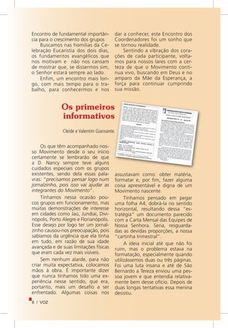 6 / VOZ
Encontro de fundamental importân-
cia para o crescimento dos grupos
Buscamos nas homilias da Ce-
lebração Eucaristia dos dois dias,
os fundamentos evangélicos que
nos motivam e não nos cansam
de mostrar que, se dissermos sim,
o Senhor estará sempre ao lado.
Enfim, um encontro mais lon-
go, com mais tempo para o tra-
balho, para conhecermos e nos
dar a conhecer, este Encontro dos
Coordenadores foi um sonho que
se tornou realidade.
Sentindo a vibração dos cora-
ções de cada participante, volta-
mos para nossos lares com a cer-
teza de que o Movimento conti-
nua vivo, buscando em Deus e no
amparo da Mãe da Esperança, a
força para continuar cumprindo
sua missão.
Os primeiros
informativos
Cleide e Valentim Giansante.
Os que têm acompanhado nos-
so Movimento desde o seu início
certamente se lembrarão de que
a D. Nancy sempre teve alguns
cuidados especiais com os grupos
existentes, sendo dela essas pala-
vras: “precisamos pensar logo num
jornalzinho, pois isso vai ajudar as
integrantes do Movimento”.
Tínhamos nessa ocasião pou-
cos grupos em funcionamento, mas
muitas demonstrações de interesse
em cidades como Jaú, Jundiaí, Divi-
nópolis, Porto Alegre e Florianópolis.
Esse desejo por logo ter um jornal-
zinho causou-nos preocupação, pois
sabíamos da urgência que ela tinha
em tudo, em razão de sua idade
avançada e de suas limitações físicas
que eram cada vez mais visíveis.
Sem nenhum alarde, para não
criar muita expectativa, colocamos
mãos à obra. É importante dizer
que nunca tínhamos tido uma ex-
periência nesse sentido, que era,
portanto, mais um desafio a ser
enfrentado. Algumas coisas nos
assustavam como: obter matéria,
formatar e, por fim, fazer alguma
coisa apresentável e digna de um
Movimento nascente.
Tínhamos pensado em pegar
uma folha A4, dobrá-la no sentido
horizontal, resultando dessa “es-
tratégia” um documento parecido
com a Carta Mensal das Equipes de
Nossa Senhora. Seria, resguarda-
das as devidas proporções, a nossa
“cartinha trimestral”.
A ideia inicial até que não foi
ruim, mas o problema estava na
formatação, especialmente quando
utilizássemos duas ou três páginas.
Foi uma luta insana e até de São
Bernardo a Tereza enviou uma pes-
soa jovem e que entendia relativa-
mente bem desse ofício. Depois de
duas longas tentativas essa menina
desistiu.
 