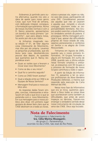 VOZ / 7
Estávamos já partindo para ou-
tra alternativa, quando nos veio a
ideia de apelar para nosso genro
Cesar, que num final de semana,
com dedicação integral, conseguiu
a formatação que queríamos. Numa
de nossas reuniões normais e com a
D. Nancy presente, apresentamos
um boneco do nosso primeiro “jor-
nalzinho”, que para alegria nossa,
foi aceito por ela e por todos.
Já tínhamos imaginado nes-
sa edição nº 01, de falar alguma
coisa interessante do Movimento,
mas dita por ela própria. Levamos
as perguntas já preparadas, que ela
levou para casa, devolvendo-nos
poucos dias depois. As questões
que queríamos que D. Nancy res-
pondesse eram:
•	 Quais as razões que a levaram a
iniciar esse novo Movimento?
•	 Como se deu o seu início?
•	 Qual foi o caminho seguido?
•	 Como as CNSE foram aceitas?
•	 Qual a relação entre as CNSE e as
Equipes de Nossa Senhora?
•	 Mensagem final para o nosso pú-
blico alvo.
As respostas dadas foram sim-
ples, concisas, interessantes e retra-
tavam em tudo o que era e o que se
pretendia com o novo Movimento.
Em sua mensagem para o nosso pú-
blico alvo disse: Em primeiro lugar
gostaria de deixar bem claro que as
CNSE destinam-se a todas as viúvas,
viúvos e pessoas sós, sejam ou não,
no caso das viúvas, participantes de
uma ENS. Consideramos pessoas
sós aquelas que não se casaram
e aquelas que, rompido o vínculo
conjugal, assumem todas as res-
ponsabilidades familiares. Nos Gru-
pos podem exercitar a Ajuda Mútua
no verdadeiro sentido da palavra. E
prosseguia: Minha mensagem prin-
cipal é que, apesar das dificuldades
próprias do nosso estado de vida,
sejamos perseverantes e confiemos
no Senhor e na alegria do Cristo
Ressuscitado.
Tínhamos em Agosto de 2005,
quando saiu o nosso primeiro In-
formativo, 14 Grupos formados e
alguns em formação. Em Junho de
2008, quando saiu a última edição
nesse formato simplista e artesa-
nal, já estávamos com 93 Grupos e
o processo de formação de novos
Grupos caminhava a todo o vapor.
A partir da Edição do Informa-
tivo 13, passamos a ter os servi-
ços profissionais da Nova Bandeira
Produções Editoriais, a mesma que
responde pela execução da Carta
Mensal das ENS.
Nessa nova fase do Informativo
que ora se inicia, queremos agra-
decer a Deus todas as coisas boas
que aconteceram como também as
dificuldades, que antes de serem
tropeços ou derrotas, fizeram-nos
enxergar o verdadeiro sentido desse
nosso instrumento de circulação da
seiva das CNSE. Deus seja louvado.
Participamos o falecimento da
Sra. Célia Marina Musegante,
do grupo 2 - Perseverança,
ocorrido no dia 21/05, São José do Rio Preto.
Nota de Falecimento
 