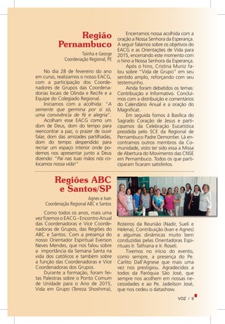 VOZ / 9
Região
Pernambuco
Toinha e George
Coordenação Regional, PE
No dia 28 de fevereiro do ano
em curso, realizamos o nosso EACG,
com a participação dos Coorde-
nadores de Grupos das Coordena-
dorias locais de Olinda e Recife e a
Equipe do Colegiado Regional.
Iniciamos com a acolhida: “A
semente que germina por si só,
uma convivência de fé e alegria”.
Acolham esse EACG como um
dom de Deus, dom do tempo para
reencontrar a paz, o prazer de ouvir
falar, dom das amizades partilhadas,
dom do tempo despendido para
recriar um espaço interior onde po-
demos nos apresentar junto a Deus
dizendo: “Pai nas tuas mãos nós co-
locamos nossa vida!”
Encerramos nossa acolhida com a
oração a Nossa Senhora da Esperança.
A seguir falamos sobre os objetivos do
EACG e as Orientações de Vida para
2015, encerrando este momento com
o hino a Nossa Senhora da Esperança.
Após o hino, Cristina Muniz fa-
lou sobre “Vida de Grupo” em seu
sentido amplo, reforçando com seu
testemunho.
Ainda foram debatidos os temas:
Contribuição e Informativo. Concluí-
mos com a distribuição e comentários
do Calendário Anual e a oração do
Magnificat.
Em seguida fomos à Basílica do
Sagrado Coração de Jesus e parti-
cipamos da Celebração Eucarística
presidida pelo SCE da Regional de
Pernambuco Padre Demontier. Lá en-
contramos outros membros da Co-
munidade, visto ter sido essa a Missa
de Abertura do Movimento das CNSE
em Pernambuco. Todos os que parti-
ciparam ficaram satisfeitos.
Regiões ABC
e Santos/SP
Agnes e Ivan
Coordenação Regional ABC e Santos
Como todos os anos, mais uma
vez fizemos o EACG - Encontro Anual
das Coordenadoras e Vice Coorde-
nadoras de Grupos, das Regiões do
ABC e Santos. Com a presença do
nosso Orientador Espiritual Everson
Neves Mendes, que nos falou sobre
a  importância da Semana Santa na
vida dos católicos e também sobre
a função das Coordenadoras e Vice
Coordenadoras dos Grupos.
Durante a formação, foram fei-
tas Palestras sobre o Ponto Comum
de Unidade para o Ano de 2015,
Vida em Grupo (Tereza Shoshima),
Roteiros da Reunião (Nadir, Sueli e
Helena), Contribuição (Ivan e Agnes)
e algumas dinâmicas muito bem
conduzidas pelas Orientadoras Espi-
rituais Ir. Tathiana e Ir. Roseli.
Tivemos no início do evento,
como sempre, a presença do Pe.
Carlito Dall’Agnese que mais uma
vez nos prestigiou. Agradecidos a
todos da Paróquia São José, que
sempre nos acolhem em nossas ne-
cessidades e ao Pe. Jadeilson José,
que nos cedeu o datashow.
 