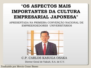“ OS ASPECTOS MAIS IMPORTANTES DA CULTURA EMPRESARIAL JAPONESA&quot; C.P. CARLOS KASUGA OSAKA    Diretor Geral   de Yakult, S.A. de C.V.   APRESENTADA NA PRIMEIRA CONVENÇÃO   NACIONAL DE   EMPREENDEDORES   UNIVERSITÁRIOS Traduzido por Mercio Cezar Basso  