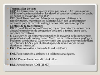 Transmisión de voz: UDP. La transmisión se realiza sobre paquetes UDP, pues aunque UDP no ofrece integridad en los datos, el aprovechamiento del ancho de banda es mayor que con TCP. RTP (Real Time Protocol).Maneja los aspectos relativos a la temporización, marcando los paquetes UDP con la información necesaria para la correcta entrega de los mismos en recepción. Control de la transmisión: RTCP (Real Time Control Protocol). Se utiliza principalmente para detectar situaciones de congestión de la red y tomar, en su caso, acciones correctivas.  El Gateway es un elemento esencial en la mayoría de las redes pues su misión es la de enlazar la red VoIP con la red telefónica analógica. Podemos considerar al Gateway como una caja que por un lado tiene un interface LAN y por el otro dispone de uno o varios de los siguientes interfaces: FXO.  Para conexión a líneas de la red telefónica FXS.  Para conexión a enlaces o a teléfonos analógicos. E&M.  Para enlaces de audio de 4 hilos. BRI.  Acceso básico RDSI (2B+D) 