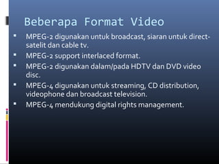Beberapa Format Video
 MPEG-2 digunakan untuk broadcast, siaran untuk direct-
satelit dan cable tv.
 MPEG-2 support interlaced format.
 MPEG-2 digunakan dalam/pada HDTV dan DVD video
disc.
 MPEG-4 digunakan untuk streaming, CD distribution,
videophone dan broadcast television.
 MPEG-4 mendukung digital rights management.
 