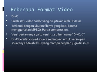 Beberapa Format Video
 DivX
 Salah satu video codec yang diciptakan oleh DivX Inc.
 Terkenal dengan ukuran filenya yang kecil karena
menggunakan MPEG4 Part 2 compression.
 Versi pertamanya yaitu versi 3.11 diberi nama “DivX ;-)”
 DivX bersifat closed source sedangkan untuk versi open
sourcenya adalah XviD yang mampu berjalan juga di Linux.
 