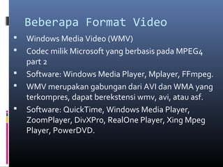 Beberapa Format Video
 Windows Media Video (WMV)
 Codec milik Microsoft yang berbasis pada MPEG4
part 2
 Software: Windows Media Player, Mplayer, FFmpeg.
 WMV merupakan gabungan dari AVI dan WMA yang
terkompres, dapat berekstensi wmv, avi, atau asf.
 Software: QuickTime, Windows Media Player,
ZoomPlayer, DivXPro, RealOne Player, Xing Mpeg
Player, PowerDVD.
 