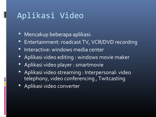 Aplikasi Video
 Mencakup beberapa aplikasi:
 Entertainment: roadcast TV, VCR/DVD recording
 Interactive: windows media center
 Aplikasi video editing : windows movie maker
 Aplikasi video player : smartmovie
 Aplikasi video streaming : Interpersonal: video
telephony, video conferencing , Twitcasting
 Aplikasi video converter
 