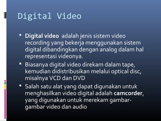Digital Video
 Digital video adalah jenis sistem video
recording yang bekerja menggunakan sistem
digital dibandingkan dengan analog dalam hal
representasi videonya.
 Biasanya digital video direkam dalam tape,
kemudian didistribusikan melalui optical disc,
misalnya VCD dan DVD
 Salah satu alat yang dapat digunakan untuk
menghasilkan video digital adalah camcorder,
yang digunakan untuk merekam gambar-
gambar video dan audio
 