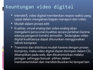 Keuntungan video digital
 Interaktif, video digital memberikan respon waktu yang
cepat dalam mengakses bagian manapun dari video.
 Mudah dalam proses edit
 Kualitas: sinyal analog dari video analog akan
mengalami penurunan kualitas secara perlahan karena
adanya pengaruh kondisi atmosfer. Sedangkan video
digital kualitasnya dapat diturunkan menggunakan
teknik kompresi
 Transmisi dan distribusi mudah karena dengan proses
kompresi, maka video digital dapat disimpan dalam CD,
ditampilkan pada web, dan ditransmisikan melalui
jaringan sehingga banyak pilihan dalam
mentransmisikan dan mendistribusikan ke tempat lain
 