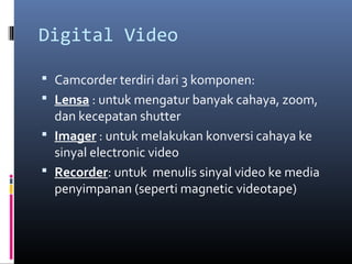 Digital Video
 Camcorder terdiri dari 3 komponen:
 Lensa : untuk mengatur banyak cahaya, zoom,
dan kecepatan shutter
 Imager : untuk melakukan konversi cahaya ke
sinyal electronic video
 Recorder: untuk menulis sinyal video ke media
penyimpanan (seperti magnetic videotape)
 