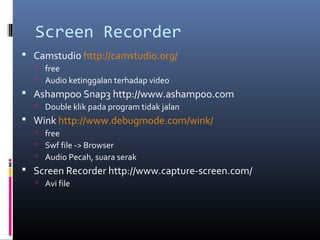 Screen Recorder
 Camstudio http://camstudio.org/
 free
 Audio ketinggalan terhadap video
 Ashampoo Snap3 http://www.ashampoo.com
 Double klik pada program tidak jalan
 Wink http://www.debugmode.com/wink/
 free
 Swf file -> Browser
 Audio Pecah, suara serak
 Screen Recorder http://www.capture-screen.com/
 Avi file
 