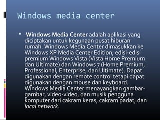 Windows media center
 Windows Media Center adalah aplikasi yang
diciptakan untuk kegunaan pusat hiburan
rumah. Windows Media Center dimasukkan ke
Windows XP Media Center Edition, edisi-edisi
premium Windows Vista (Vista Home Premium
dan Ultimate) dan Windows 7 (Home Premium,
Professional, Enterprise, dan Ultimate). Dapat
digunakan dengan remote control tetapi dapat
digunakan dengan mouse dan keyboard.
Windows Media Center menayangkan gambar-
gambar, video-video, dan musik pengguna
komputer dari cakram keras, cakram padat, dan
local network.
 