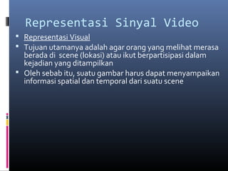 Representasi Sinyal Video
 Representasi Visual
 Tujuan utamanya adalah agar orang yang melihat merasa
berada di scene (lokasi) atau ikut berpartisipasi dalam
kejadian yang ditampilkan
 Oleh sebab itu, suatu gambar harus dapat menyampaikan
informasi spatial dan temporal dari suatu scene
 