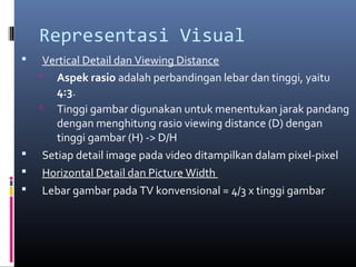 Representasi Visual
 Vertical Detail dan Viewing Distance
 Aspek rasio adalah perbandingan lebar dan tinggi, yaitu
4:3.
 Tinggi gambar digunakan untuk menentukan jarak pandang
dengan menghitung rasio viewing distance (D) dengan
tinggi gambar (H) -> D/H
 Setiap detail image pada video ditampilkan dalam pixel-pixel
 Horizontal Detail dan Picture Width
 Lebar gambar pada TV konvensional = 4/3 x tinggi gambar
 